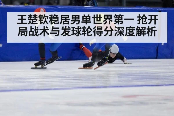 王楚钦稳居男单世界第一 抢开局战术与发球轮得分深度解析